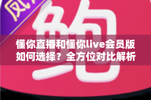 懂你直播和懂你live会员版如何选择？全方位对比解析帮你找到最合适的版本