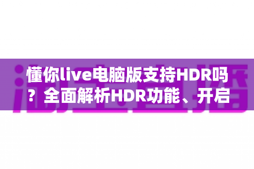 懂你live电脑版支持HDR吗？全面解析HDR功能、开启条件与实用指南