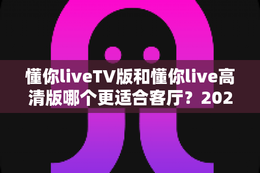 懂你liveTV版和懂你live高清版哪个更适合客厅?2025最新客厅大屏观看选购指南与深度实测对比 懂你liveTV版和懂你live高清版哪个更适合客厅?2025最新客厅大屏观看选购指南与深度实测对比