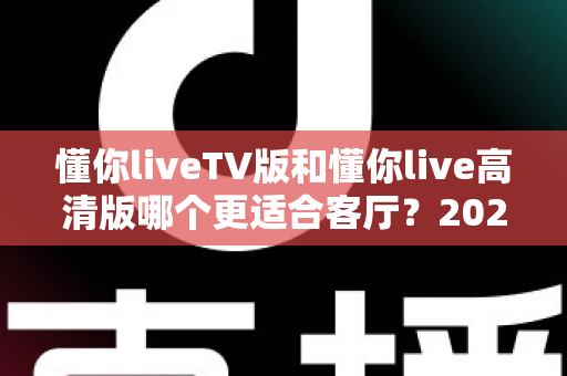 懂你liveTV版和懂你live高清版哪个更适合客厅？2025最新客厅大屏观看选购指南与深度实测对比