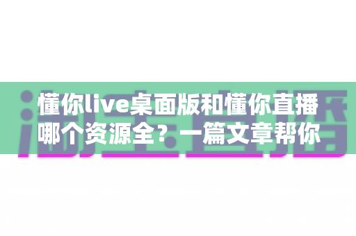 懂你live桌面版和懂你直播哪个资源全？一篇文章帮你彻底搞清楚