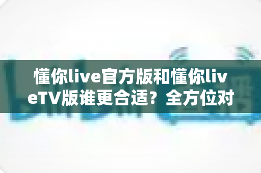 懂你live官方版和懂你liveTV版谁更合适？全方位对比解析助你选出最适合的版本