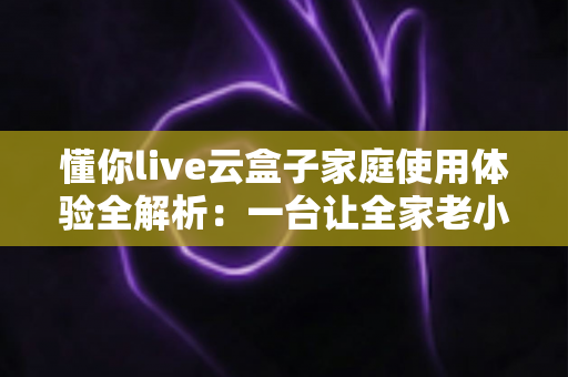 懂你live云盒子家庭使用体验全解析:一台让全家老小都满意的电视盒子究竟值不值得入手? 懂你live云盒子家庭使用体验全解析:一台让全家老小都满意的电视盒子究竟值不值得入手?