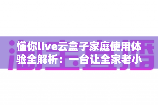 懂你live云盒子家庭使用体验全解析：一台让全家老小都满意的电视盒子究竟值不值得入手？