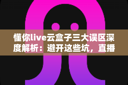 懂你live云盒子三大误区深度解析：避开这些坑，直播运营才能真正见效