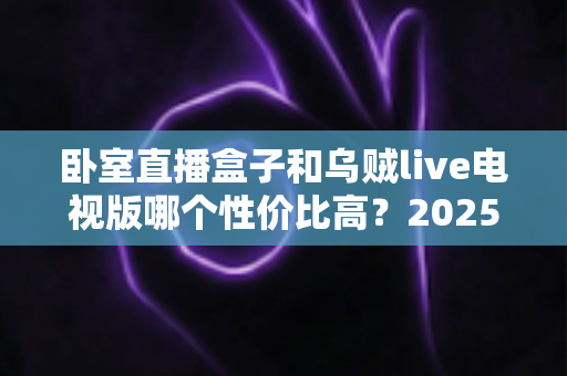 卧室直播盒子和乌贼live电视版哪个性价比高?2025最新选购对比指南帮你一次看懂 卧室直播盒子和乌贼live电视版哪个性价比高?2025最新选购对比指南帮你一次看懂