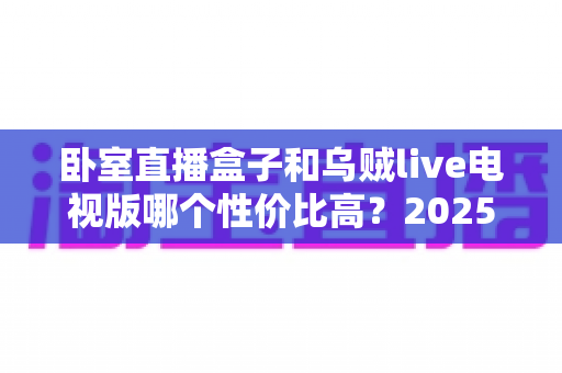 卧室直播盒子和乌贼live电视版哪个性价比高？2025最新选购对比指南帮你一次看懂
