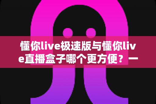 懂你live极速版与懂你live直播盒子哪个更方便？一文看懂两款直播工具的真实差异与选择指南