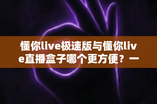 懂你live极速版与懂你live直播盒子哪个更方便？一文看懂两款直播工具的真实差异与选择指南