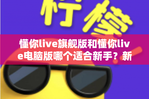 懂你live旗舰版和懂你live电脑版哪个适合新手？新手入门选版全攻略与避坑指南