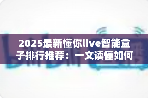 2025最新懂你live智能盒子排行推荐:一文读懂如何选对家庭影音中枢 2025最新懂你live智能盒子排行推荐:一文读懂如何选对家庭影音中枢
