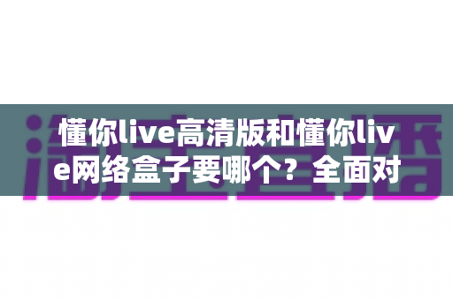 懂你live高清版和懂你live网络盒子要哪个?全面对比分析与选购指南帮你轻松做决定 懂你live高清版和懂你live网络盒子要哪个?全面对比分析与选购指南帮你轻松做决定