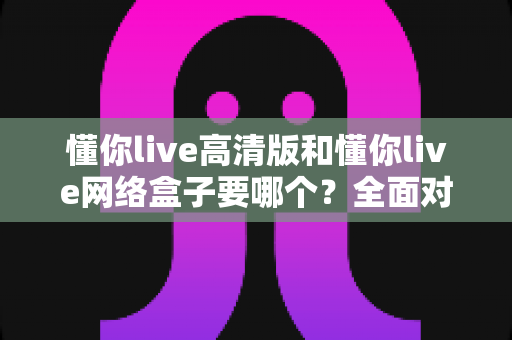 懂你live高清版和懂你live网络盒子要哪个？全面对比分析与选购指南帮你轻松做决定