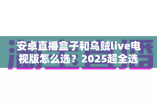 安卓直播盒子和乌贼live电视版怎么选?2025超全选购攻略,帮你一次搞懂不再纠结 安卓直播盒子和乌贼live电视版怎么选?2025超全选购攻略,帮你一次搞懂不再纠结