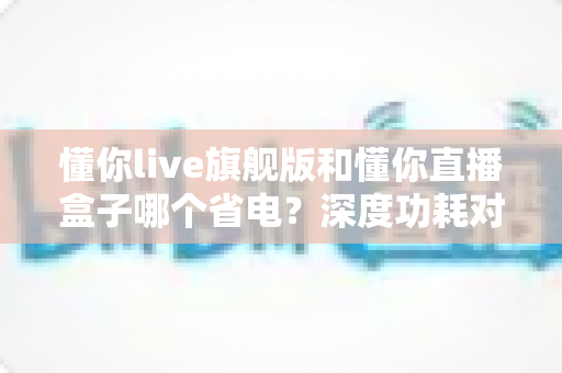 懂你live旗舰版和懂你直播盒子哪个省电？深度功耗对比与省电使用全攻略