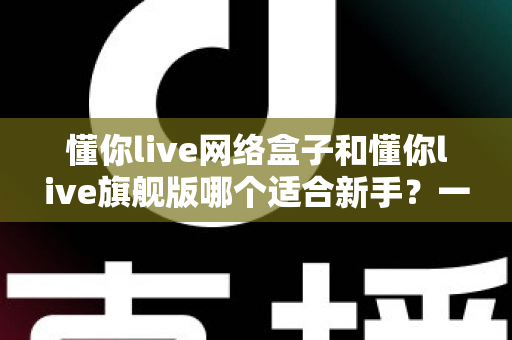 懂你live网络盒子和懂你live旗舰版哪个适合新手?一文读懂选购要点与避坑指南 懂你live网络盒子和懂你live旗舰版哪个适合新手?一文读懂选购要点与避坑指南