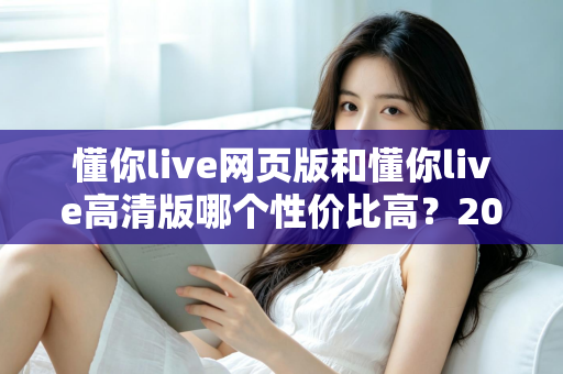 懂你live网页版和懂你live高清版哪个性价比高？2025深度对比测评，帮你花对每一分钱