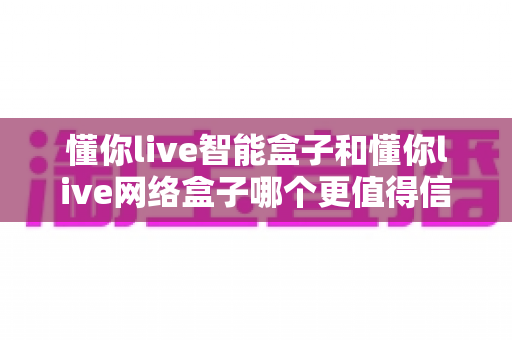 懂你live智能盒子和懂你live网络盒子哪个更值得信赖?全方位深度对比分析指南 懂你live智能盒子和懂你live网络盒子哪个更值得信赖?全方位深度对比分析指南