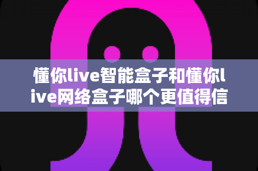 懂你live智能盒子和懂你live网络盒子哪个更值得信赖?全方位深度对比分析指南 懂你live智能盒子和懂你live网络盒子哪个更值得信赖?全方位深度对比分析指南