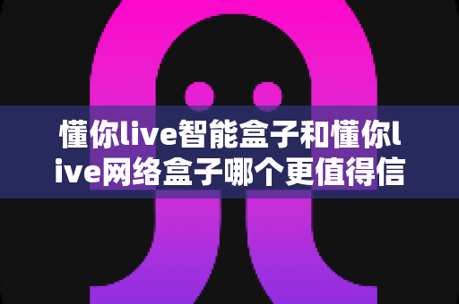 懂你live智能盒子和懂你live网络盒子哪个更值得信赖？全方位深度对比分析指南