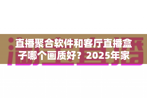 直播聚合软件和客厅直播盒子哪个画质好？2025年家庭大屏观影画质深度对比与实用选购指南