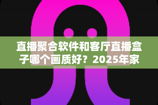 直播聚合软件和客厅直播盒子哪个画质好？2025年家庭大屏观影画质深度对比与实用选购指南