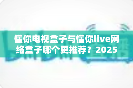 懂你电视盒子与懂你live网络盒子哪个更推荐？2025年家庭影音选购深度对比指南