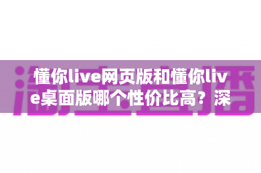懂你live网页版和懂你live桌面版哪个性价比高？深度对比解析助你明智选择