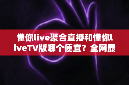 懂你live聚合直播和懂你liveTV版哪个便宜？全网最新价格对比与省钱选购指南大揭秘