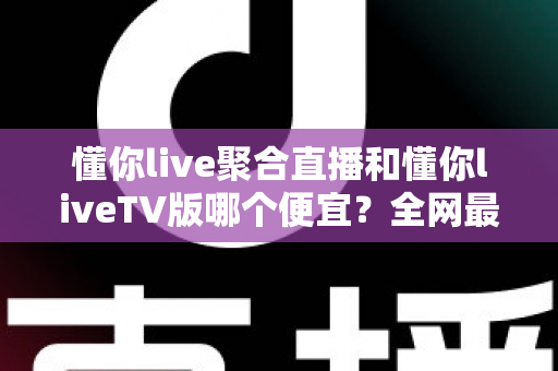 懂你live聚合直播和懂你liveTV版哪个便宜？全网最新价格对比与省钱选购指南大揭秘