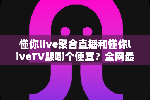 懂你live聚合直播和懂你liveTV版哪个便宜？全网最新价格对比与省钱选购指南大揭秘