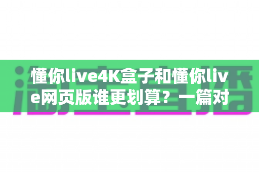 懂你live4K盒子和懂你live网页版谁更划算？一篇对比测评帮你算清这笔账