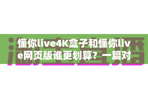 懂你live4K盒子和懂你live网页版谁更划算？一篇对比测评帮你算清这笔账