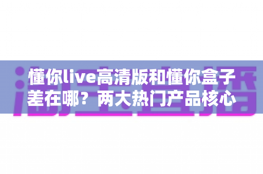 懂你live高清版和懂你盒子差在哪?两大热门产品核心区别全解析与选购指南 懂你live高清版和懂你盒子差在哪?两大热门产品核心区别全解析与选购指南