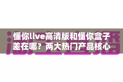 懂你live高清版和懂你盒子差在哪？两大热门产品核心区别全解析与选购指南