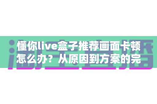 懂你live盒子推荐画面卡顿怎么办？从原因到方案的完整排查优化指南