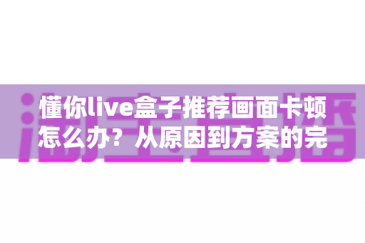 懂你live盒子推荐画面卡顿怎么办？从原因到方案的完整排查优化指南