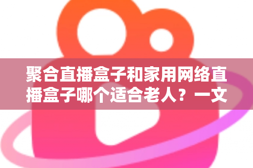 聚合直播盒子和家用网络直播盒子哪个适合老人？一文读懂选购要点与避坑指南