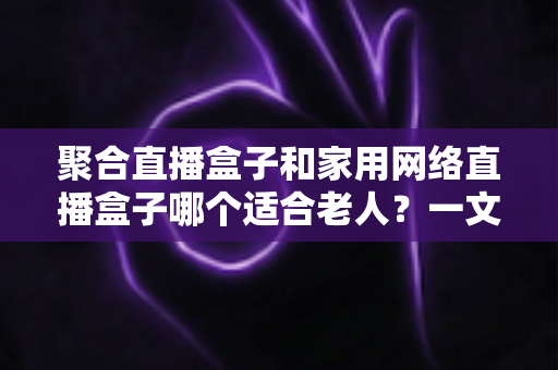聚合直播盒子和家用网络直播盒子哪个适合老人？一文读懂选购要点与避坑指南