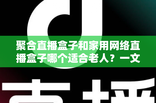 聚合直播盒子和家用网络直播盒子哪个适合老人？一文读懂选购要点与避坑指南