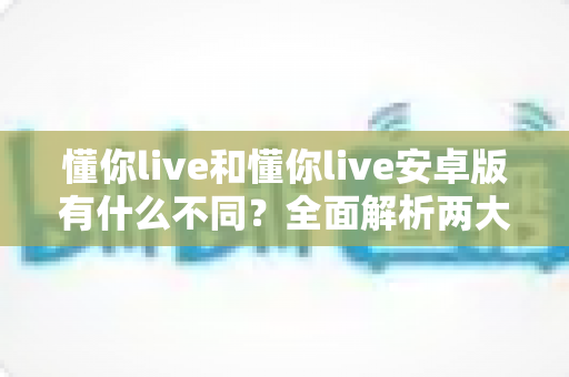 懂你live和懂你live安卓版有什么不同?全面解析两大版本的核心差异与选择指南 懂你live和懂你live安卓版有什么不同?全面解析两大版本的核心差异与选择指南