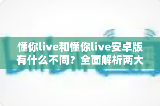 懂你live和懂你live安卓版有什么不同？全面解析两大版本的核心差异与选择指南