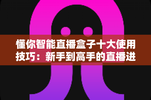 懂你智能直播盒子十大使用技巧:新手到高手的直播进阶实战全攻略 懂你智能直播盒子十大使用技巧:新手到高手的直播进阶实战全攻略