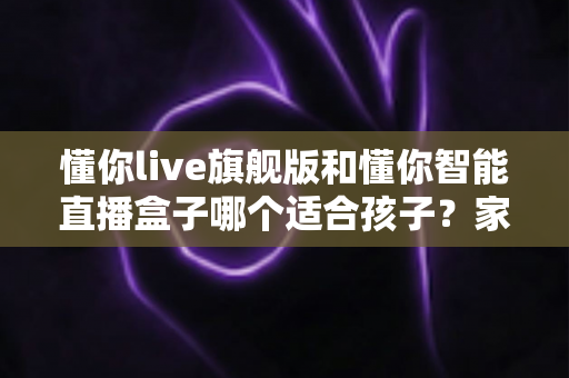 懂你live旗舰版和懂你智能直播盒子哪个适合孩子?家长必读的深度选购指南与真实对比测评 懂你live旗舰版和懂你智能直播盒子哪个适合孩子?家长必读的深度选购指南与真实对比测评