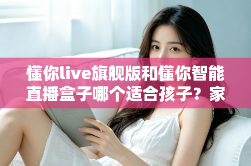 懂你live旗舰版和懂你智能直播盒子哪个适合孩子?家长必读的深度选购指南与真实对比测评 懂你live旗舰版和懂你智能直播盒子哪个适合孩子?家长必读的深度选购指南与真实对比测评