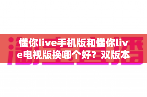 懂你live手机版和懂你live电视版换哪个好？双版本深度对比帮你做出明智选择