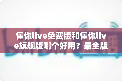懂你live免费版和懂你live旗舰版哪个好用？最全版本对比评测与选购指南，看完不再纠结