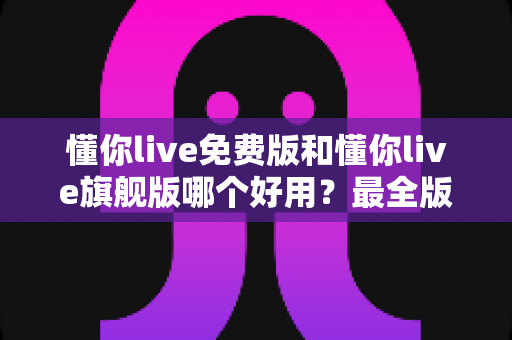 懂你live免费版和懂你live旗舰版哪个好用？最全版本对比评测与选购指南，看完不再纠结