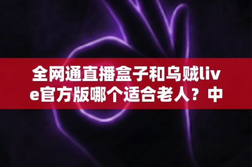 全网通直播盒子和乌贼live官方版哪个适合老人?中老年用户观看直播设备全面对比指南 全网通直播盒子和乌贼live官方版哪个适合老人?中老年用户观看直播设备全面对比指南