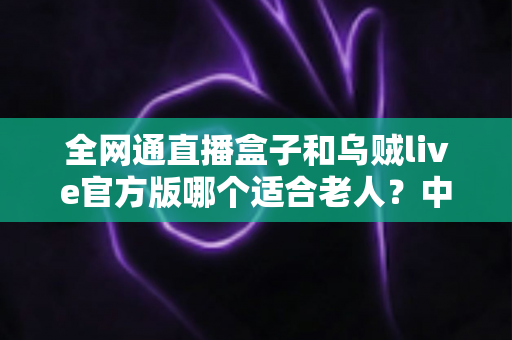 全网通直播盒子和乌贼live官方版哪个适合老人？中老年用户观看直播设备全面对比指南